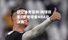 欧亿体育官网-网球巨星C罗现观看NBA总决赛